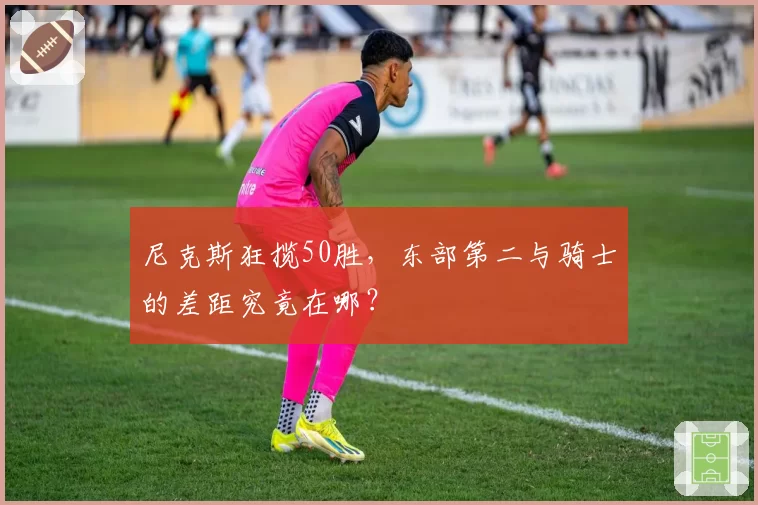 尼克斯狂揽50胜,东部第二与骑士的差距究竟在哪?
