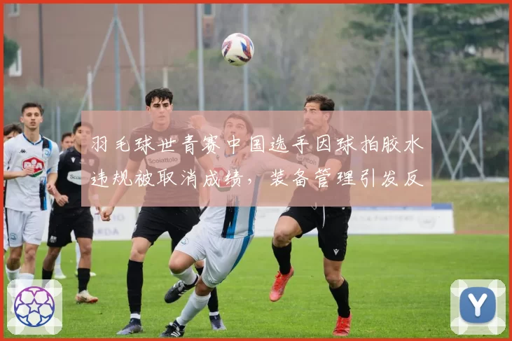 羽毛球世青赛中国选手因球拍胶水违规被取消成绩,装备管理引发反思