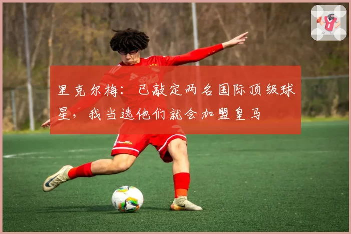 里克尔梅：已敲定两名国际顶级球星，我当选他们就会加盟皇马