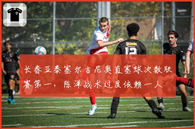 长春亚泰塞尔吉尼奥直塞球次数联赛第一,陈洋战术过度依赖一人
