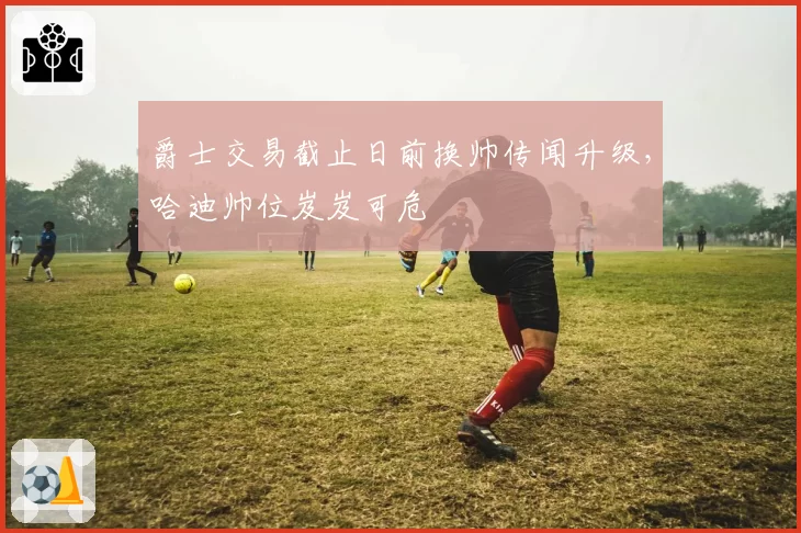爵士交易截止日前换帅传闻升级，哈迪帅位岌岌可危