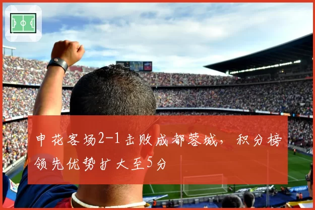 申花客场2-1击败成都蓉城，积分榜领先优势扩大至5分