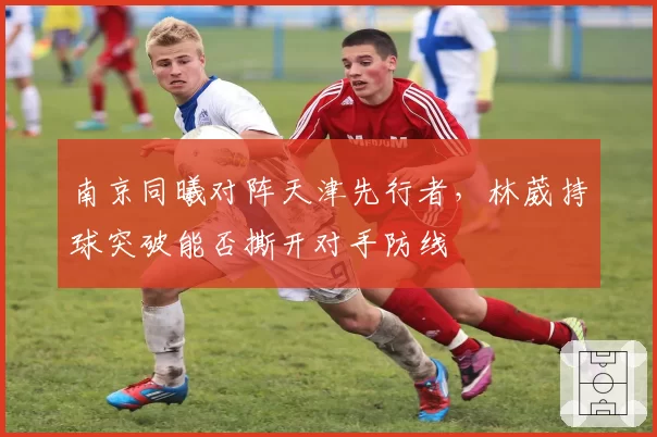 南京同曦对阵天津先行者，林葳持球突破能否撕开对手防线