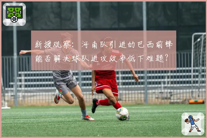新援观察：河南队引进的巴西前锋能否解决球队进攻效率低下难题？