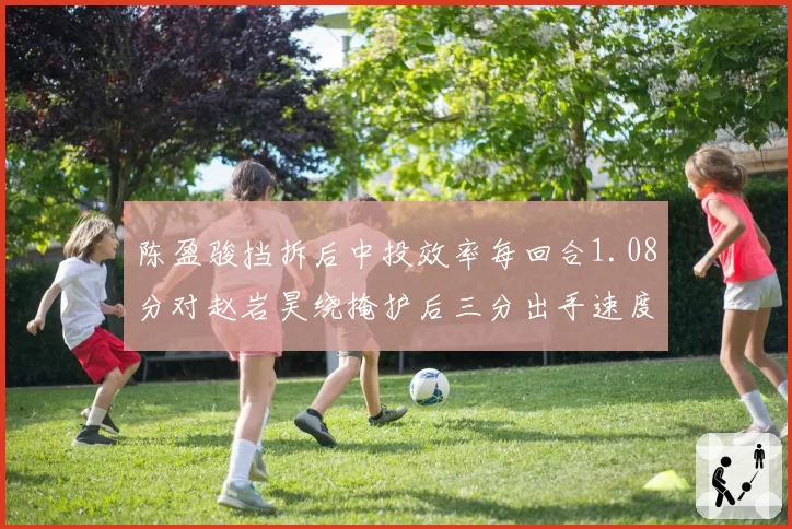 陈盈骏挡拆后中投效率每回合1.08分对赵岩昊绕掩护后三分出手速度0.6秒,后卫进攻选择对比
