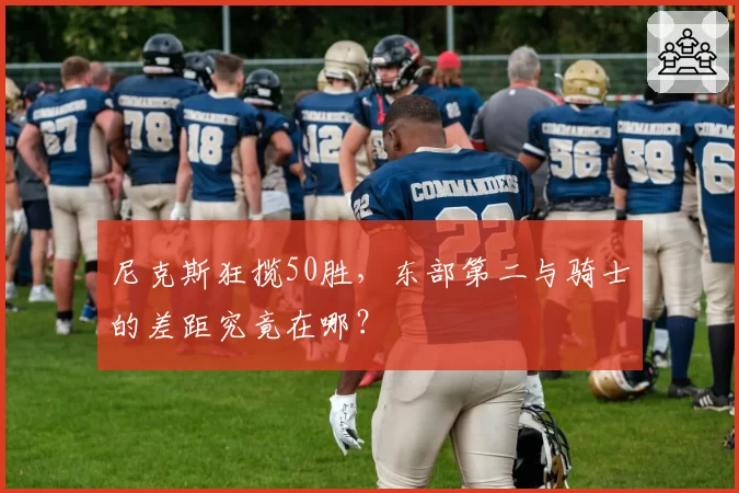尼克斯狂揽50胜,东部第二与骑士的差距究竟在哪?