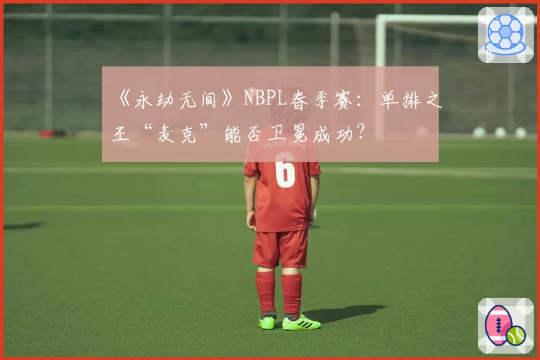 《永劫无间》NBPL春季赛：单排之王“麦克”能否卫冕成功？