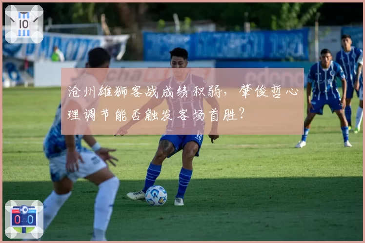 沧州雄狮客战成绩积弱，肇俊哲心理调节能否触发客场首胜？