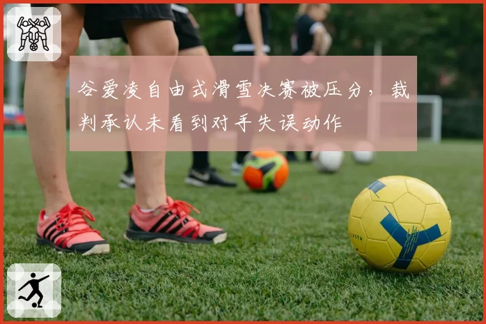谷爱凌自由式滑雪决赛被压分，裁判承认未看到对手失误动作