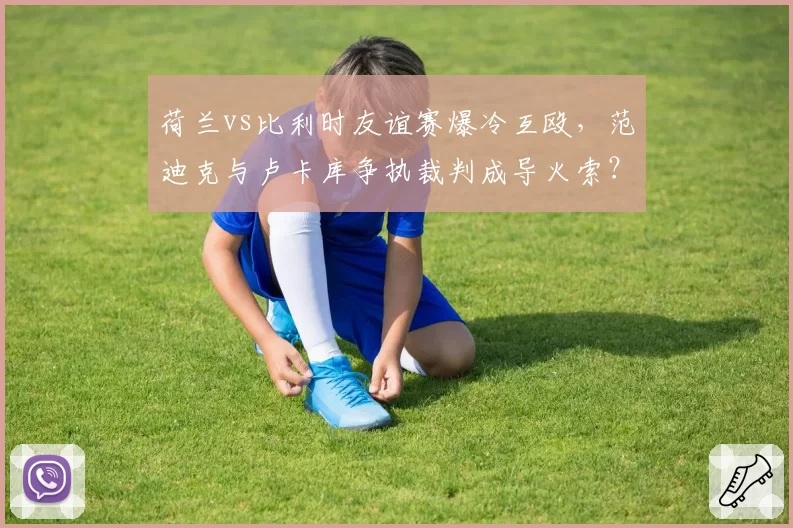 荷兰vs比利时友谊赛爆冷互殴，范迪克与卢卡库争执裁判成导火索？