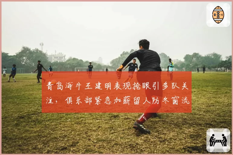 青岛海牛王建明表现抢眼引多队关注，俱乐部紧急加薪留人防冬窗流失