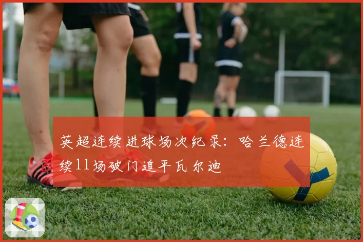 英超连续进球场次纪录：哈兰德连续11场破门追平瓦尔迪