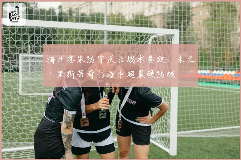 梅州客家防守反击战术奏效，米兰·里斯蒂奇打造中超最硬防线