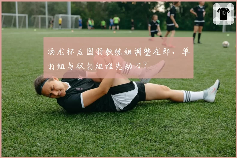 汤尤杯后国羽教练组调整在即,单打组与双打组谁先动刀?