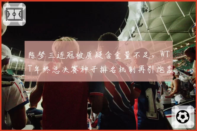 陈梦三连冠被质疑含金量不足，WTT年终总决赛种子排名机制再引炮轰