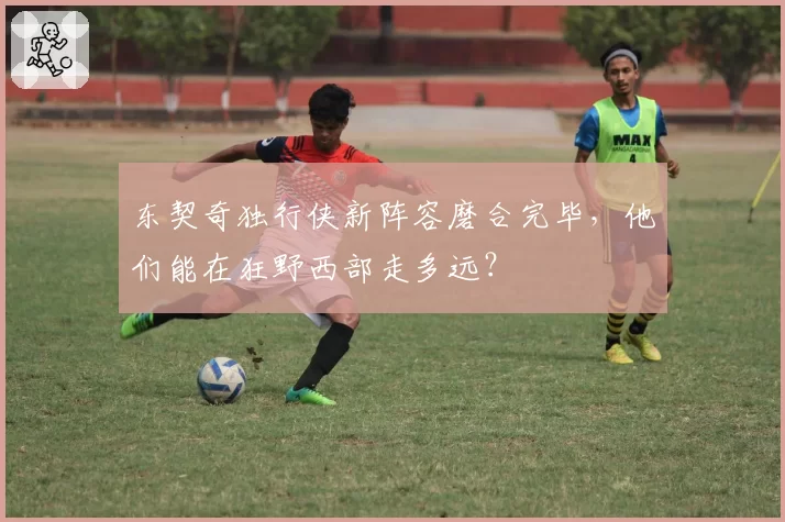 东契奇独行侠新阵容磨合完毕，他们能在狂野西部走多远？