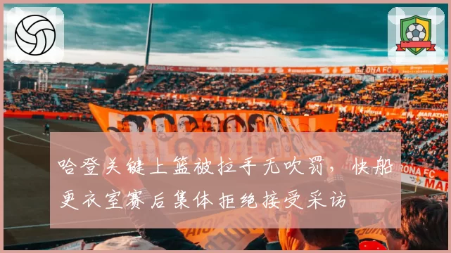 哈登关键上篮被拉手无吹罚，快船更衣室赛后集体拒绝接受采访