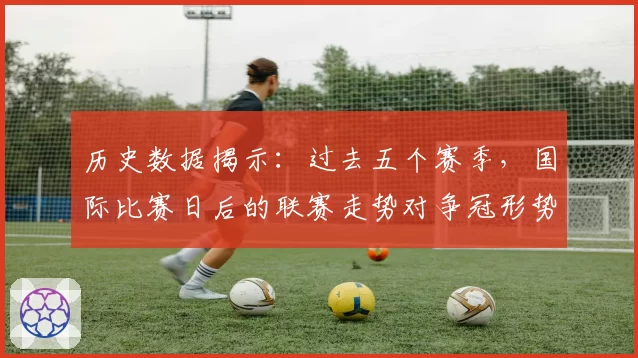 历史数据揭示：过去五个赛季，国际比赛日后的联赛走势对争冠形势影响几何？