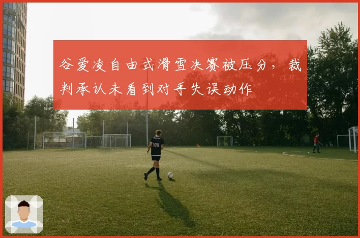 谷爱凌自由式滑雪决赛被压分，裁判承认未看到对手失误动作