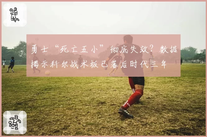 勇士“死亡五小”彻底失效？数据揭示科尔战术板已落后时代三年