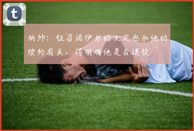 纳帅:征召诺伊尔的决定也和他的续约有关,得明确他是否退役