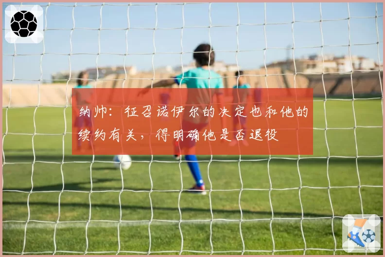 纳帅:征召诺伊尔的决定也和他的续约有关,得明确他是否退役