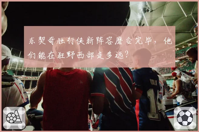 东契奇独行侠新阵容磨合完毕,他们能在狂野西部走多远?