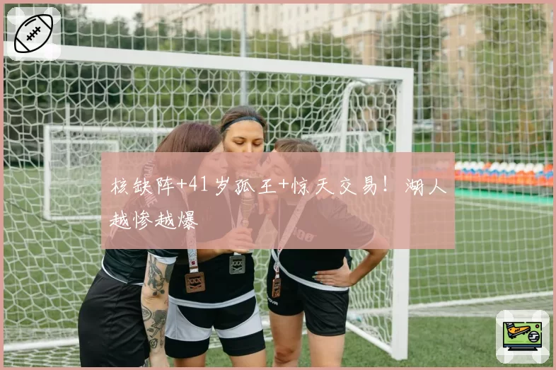 核缺阵+41岁孤王+惊天交易！湖人越惨越爆