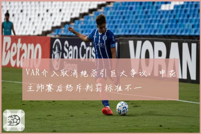 VAR介入取消绝杀引巨大争议，申花主帅赛后怒斥判罚标准不一