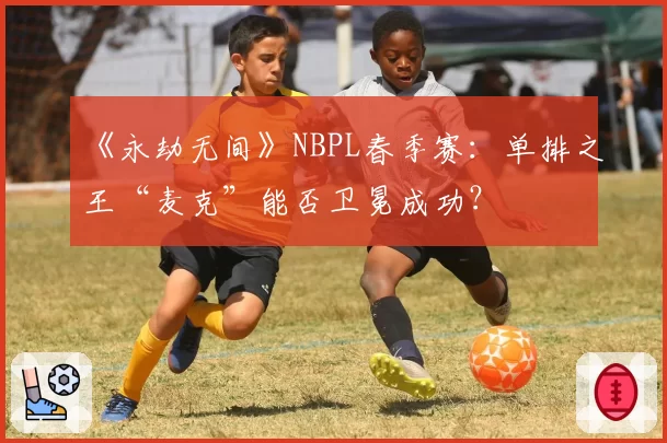 《永劫无间》NBPL春季赛：单排之王“麦克”能否卫冕成功？