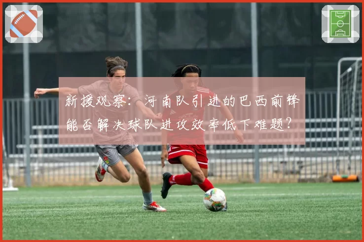 新援观察：河南队引进的巴西前锋能否解决球队进攻效率低下难题？