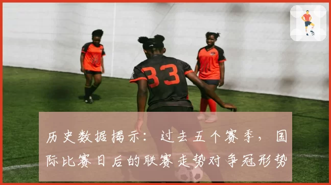 历史数据揭示：过去五个赛季，国际比赛日后的联赛走势对争冠形势影响几何？