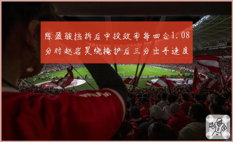 陈盈骏挡拆后中投效率每回合1.08分对赵岩昊绕掩护后三分出手速度0.6秒,后卫进攻选择对比