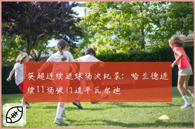 英超连续进球场次纪录:哈兰德连续11场破门追平瓦尔迪